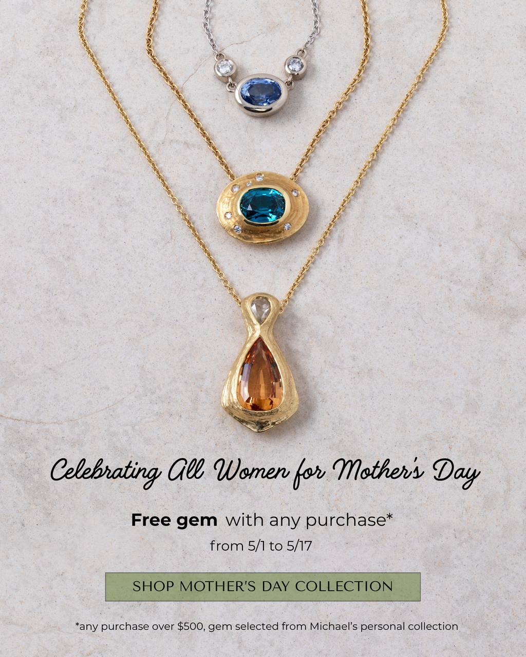 Image: Three necklaces on a light grey slate. Text: Celebrating All Women for Mother's Day. Free gem with any purchase* from 5/1 to 5/17 [SHOP MOTHER'S DAY COLLECTION] button. *any purchase over $500, gem selected from Michael's personal collection